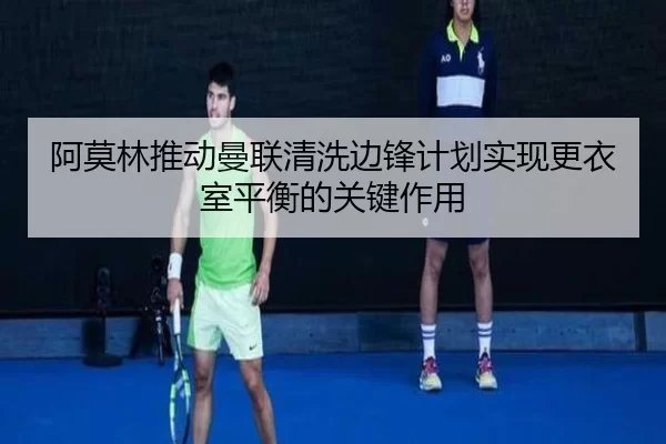阿莫林推动曼联清洗边锋计划实现更衣室平衡的关键作用