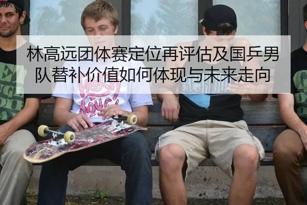林高远团体赛定位再评估及国乒男队替补价值如何体现与未来走向